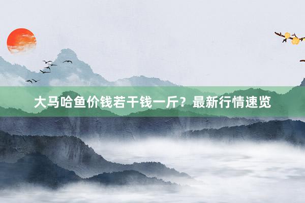 大马哈鱼价钱若干钱一斤？最新行情速览