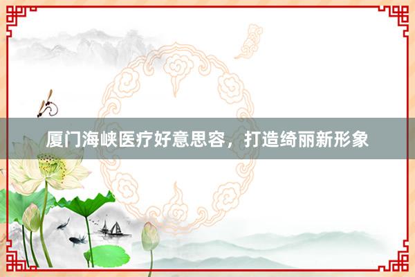 厦门海峡医疗好意思容，打造绮丽新形象